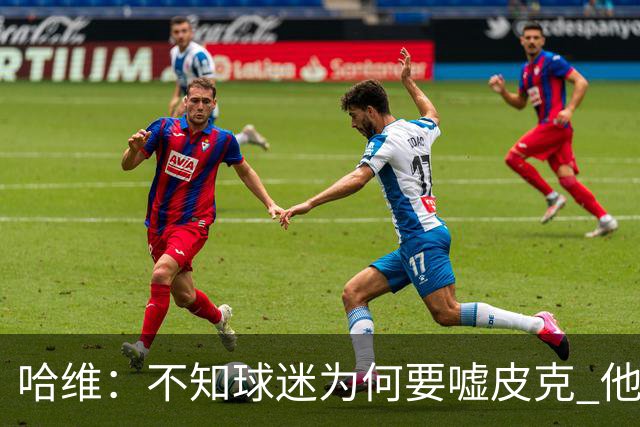 哈维：不知球迷为何要嘘皮克 他是队长的典范